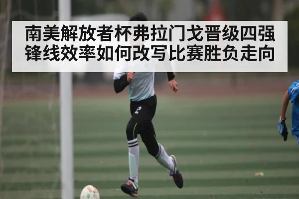 南美解放者杯弗拉门戈晋级四强 锋线效率如何改写比赛胜负走向