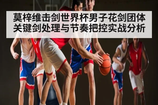 莫梓维击剑世界杯男子花剑团体关键剑处理与节奏把控实战分析